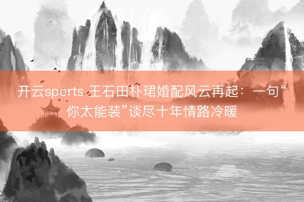开云sports 王石田朴珺婚配风云再起：一句“你太能装”谈尽十年情路冷暖