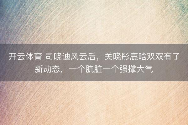 开云体育 司晓迪风云后，关晓彤鹿晗双双有了新动态，一个肮脏一个强撑大气