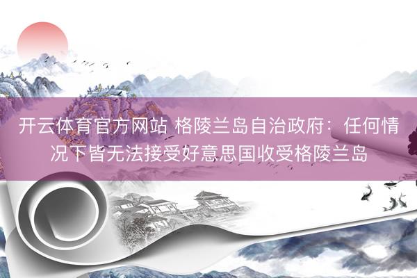 开云体育官方网站 格陵兰岛自治政府：任何情况下皆无法接受好意思国收受格陵兰岛