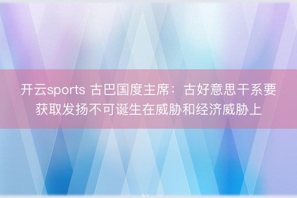 开云sports 古巴国度主席：古好意思干系要获取发扬不可诞生在威胁和经济威胁上