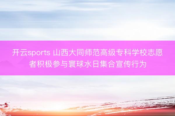 开云sports 山西大同师范高级专科学校志愿者积极参与寰球水日集合宣传行为