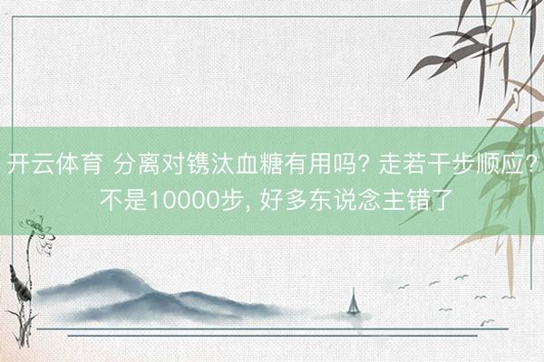 开云体育 分离对镌汰血糖有用吗? 走若干步顺应? 不是10000步, 好多东说念主错了