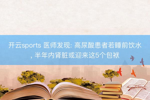 开云sports 医师发现: 高尿酸患者若睡前饮水, 半年内肾脏或迎来这5个包袱