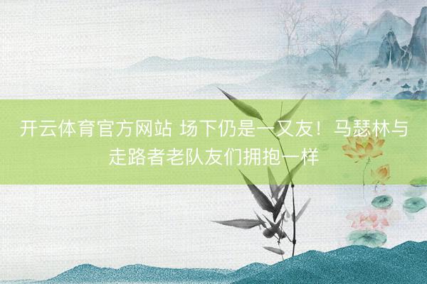 开云体育官方网站 场下仍是一又友！马瑟林与走路者老队友们拥抱一样