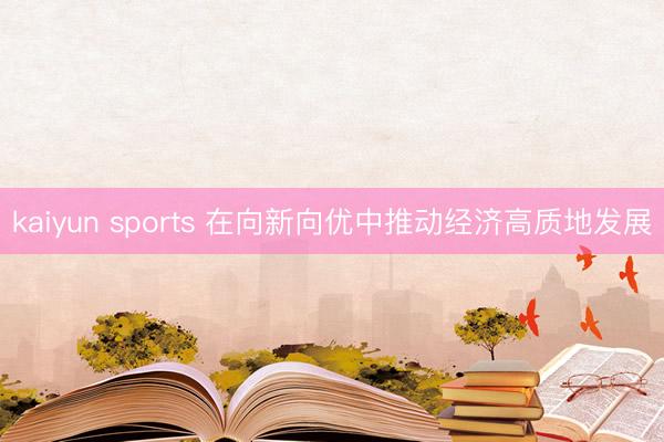 kaiyun sports 在向新向优中推动经济高质地发展