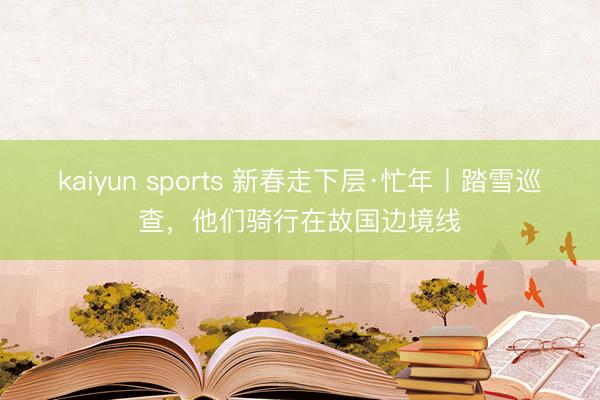 kaiyun sports 新春走下层·忙年丨踏雪巡查，他们骑行在故国边境线
