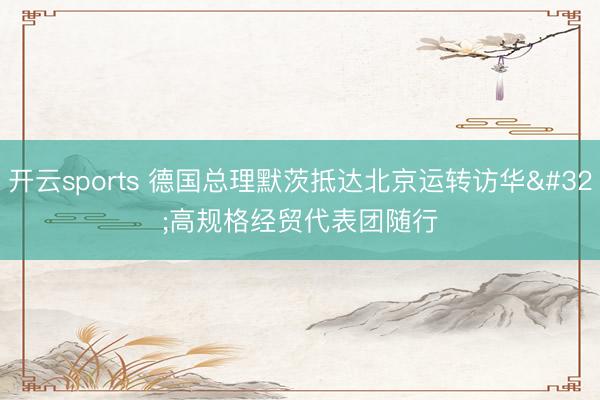 开云sports 德国总理默茨抵达北京运转访华 高规格经贸代表团随行