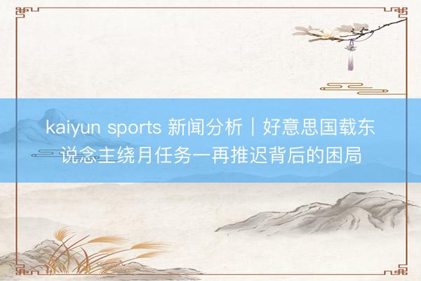 kaiyun sports 新闻分析｜好意思国载东说念主绕月任务一再推迟背后的困局