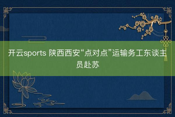 开云sports 陕西西安“点对点”运输务工东谈主员赴苏