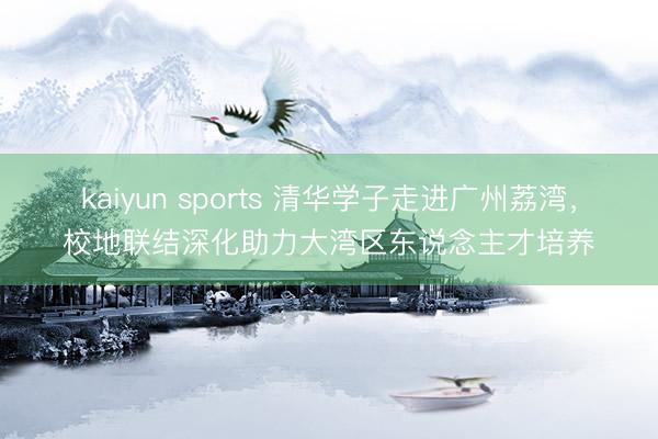 kaiyun sports 清华学子走进广州荔湾，校地联结深化助力大湾区东说念主才培养