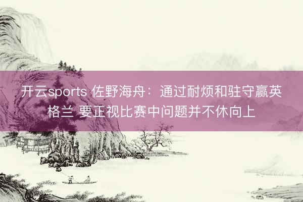 开云sports 佐野海舟：通过耐烦和驻守赢英格兰 要正视比赛中问题并不休向上