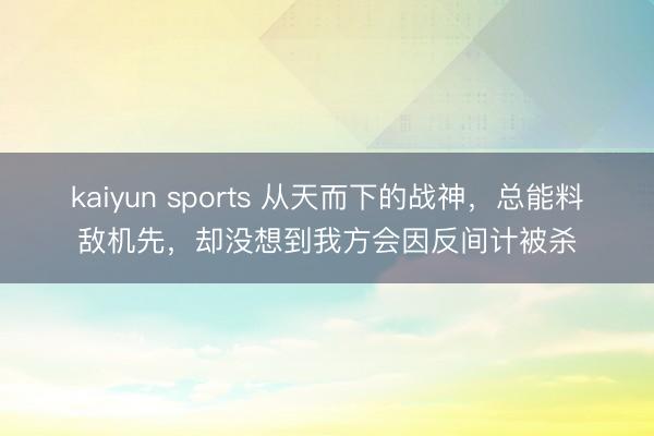 kaiyun sports 从天而下的战神，总能料敌机先，却没想到我方会因反间计被杀