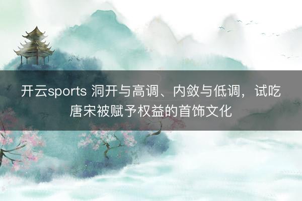 开云sports 洞开与高调、内敛与低调，试吃唐宋被赋予权益的首饰文化
