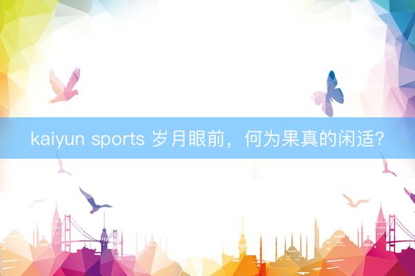 kaiyun sports 岁月眼前，何为果真的闲适？