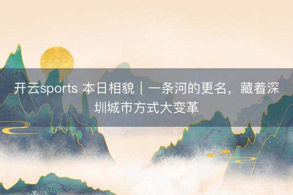 开云sports 本日相貌｜一条河的更名，藏着深圳城市方式大变革