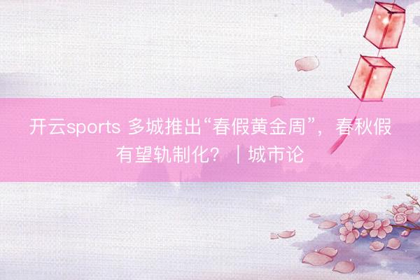 开云sports 多城推出“春假黄金周”，春秋假有望轨制化？｜城市论