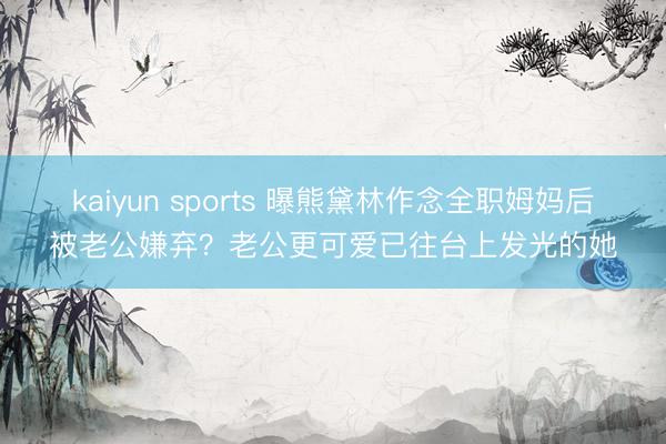 kaiyun sports 曝熊黛林作念全职姆妈后被老公嫌弃？老公更可爱已往台上发光的她