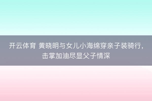 开云体育 黄晓明与女儿小海绵穿亲子装骑行，击掌加油尽显父子情深