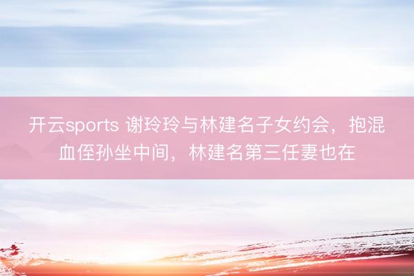 开云sports 谢玲玲与林建名子女约会,抱混血侄孙坐中间,林建名第三任妻也在