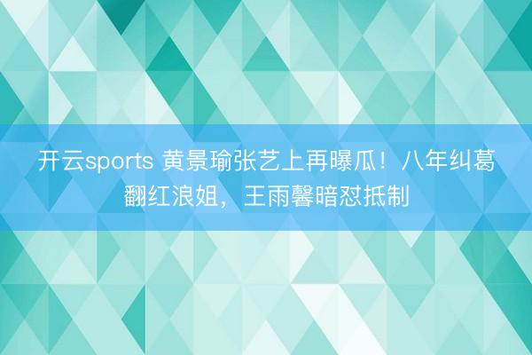 开云sports 黄景瑜张艺上再曝瓜！八年纠葛翻红浪姐，王雨馨暗怼抵制
