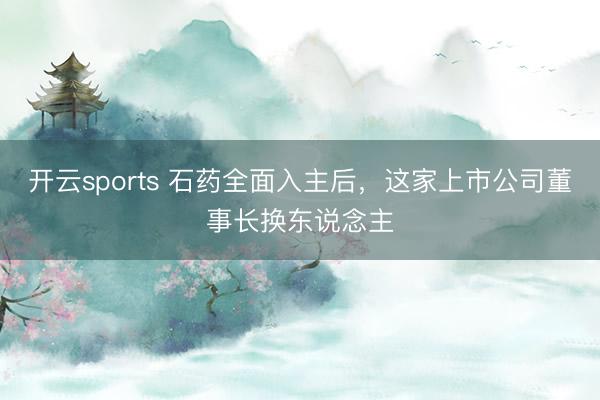 开云sports 石药全面入主后，这家上市公司董事长换东说念主