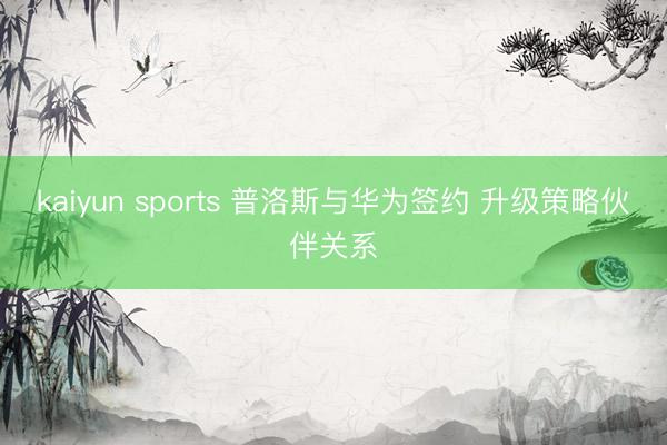 kaiyun sports 普洛斯与华为签约 升级策略伙伴关系