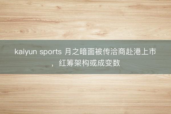 kaiyun sports 月之暗面被传洽商赴港上市,红筹架构或成变数