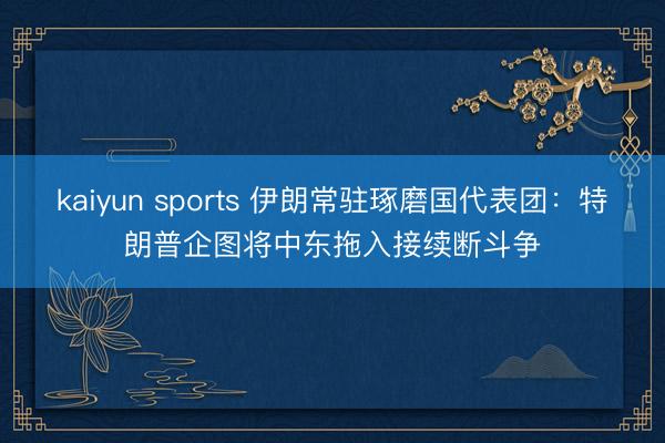 kaiyun sports 伊朗常驻琢磨国代表团：特朗普企图将中东拖入接续断斗争