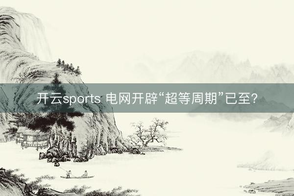 开云sports 电网开辟“超等周期”已至?