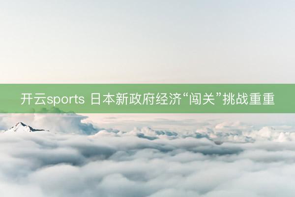 开云sports 日本新政府经济“闯关”挑战重重