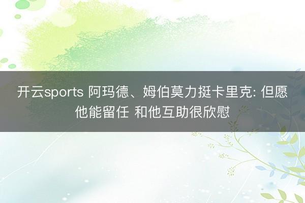 开云sports 阿玛德、姆伯莫力挺卡里克: 但愿他能留任 和他互助很欣慰