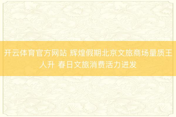 开云体育官方网站 辉煌假期北京文旅商场量质王人升 春日文旅消费活力迸发