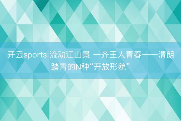开云sports 流动江山景 一齐王人青春——清朗踏青的N种“开放形貌”