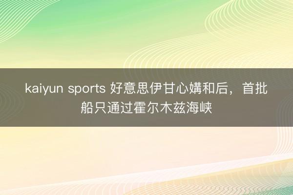 kaiyun sports 好意思伊甘心媾和后，首批船只通过霍尔木兹海峡