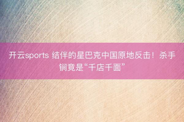 开云sports 结伴的星巴克中国原地反击！杀手锏竟是“千店千面”