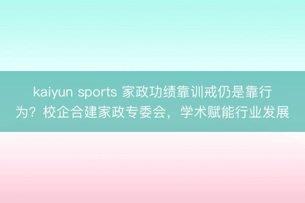 kaiyun sports 家政功绩靠训戒仍是靠行为？校企合建家政专委会，学术赋能行业发展