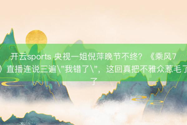 开云sports 央视一姐倪萍晚节不终？《乘风7》直播连说三遍