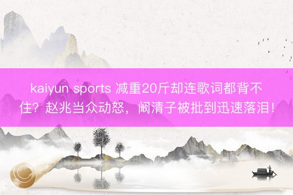 kaiyun sports 减重20斤却连歌词都背不住？赵兆当众动怒，阚清子被批到迅速落泪！