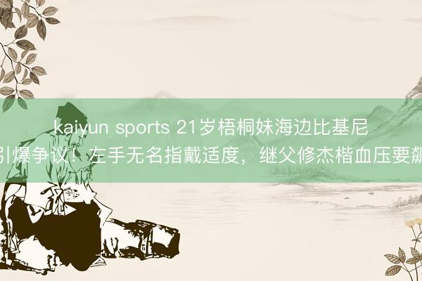 kaiyun sports 21岁梧桐妹海边比基尼照引爆争议！左手无名指戴适度，继父修杰楷血压要飙升