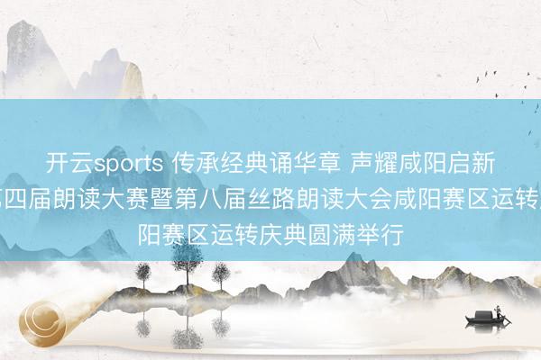 开云sports 传承经典诵华章 声耀咸阳启新程｜咸阳市第四届朗读大赛暨第八届丝路朗读大会咸阳赛区运转庆典圆满举行