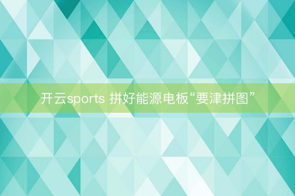 开云sports 拼好能源电板“要津拼图”