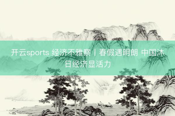 开云sports 经济不雅察丨春假遇明朗 中国沐日经济显活力