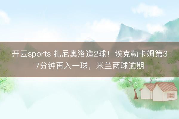 开云sports 扎尼奥洛造2球!埃克勒卡姆第37分钟再入一球,米兰两球逾期