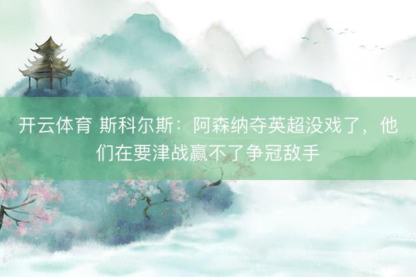 开云体育 斯科尔斯:阿森纳夺英超没戏了,他们在要津战赢不了争冠敌手