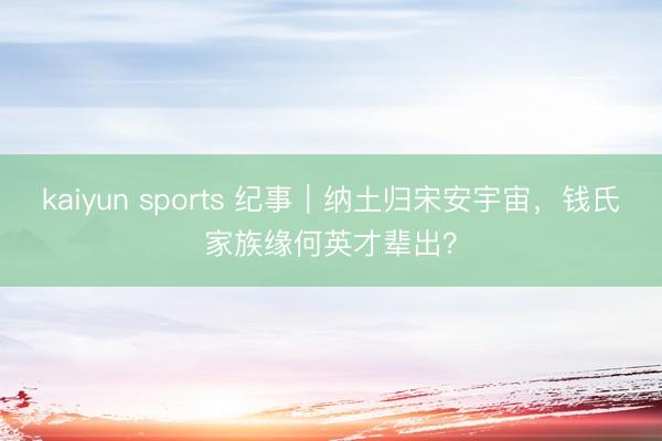 kaiyun sports 纪事|纳土归宋安宇宙,钱氏家族缘何英才辈出?