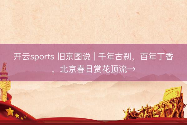 开云sports 旧京图说 | 千年古刹，百年丁香，北京春日赏花顶流→