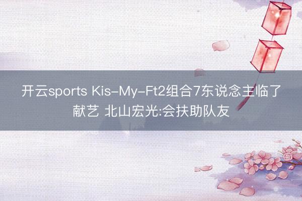 开云sports Kis-My-Ft2组合7东说念主临了献艺 北山宏光:会扶助队友