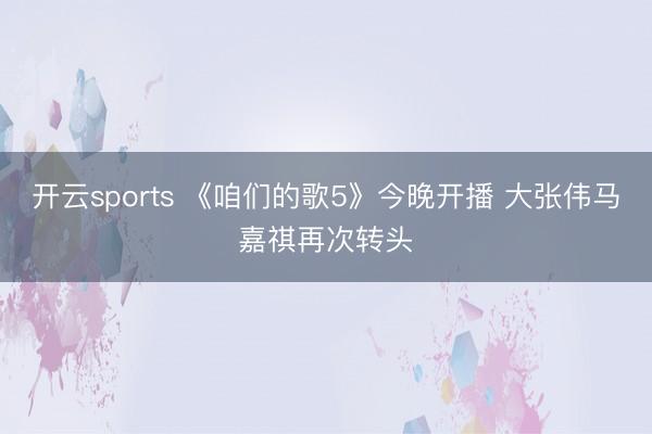 开云sports 《咱们的歌5》今晚开播 大张伟马嘉祺再次转头