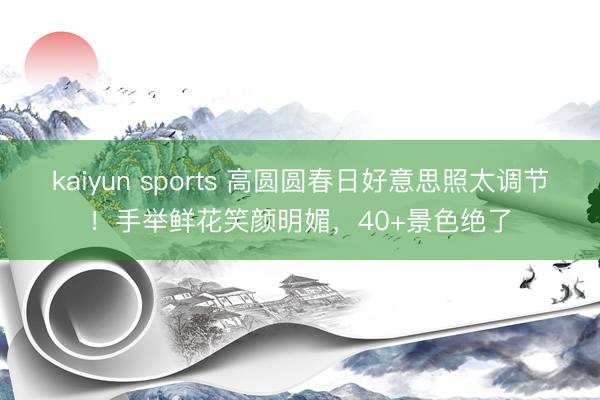 kaiyun sports 高圆圆春日好意思照太调节！手举鲜花笑颜明媚，40+景色绝了