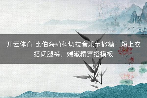 开云体育 比伯海莉科切拉音乐节撒糖！短上衣搭阔腿裤，端淑精穿搭模板